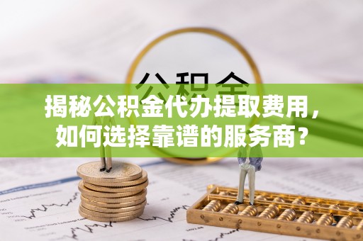 濠江揭秘公积金代办提取费用，如何选择靠谱的服务商？