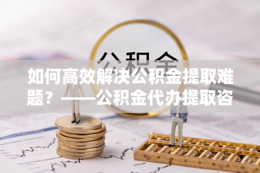 濠江如何高效解决公积金提取难题？——公积金代办提取咨询服务全解析