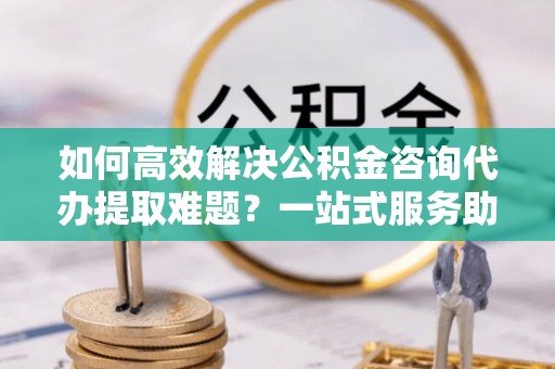 濠江如何高效解决公积金咨询代办提取难题？一站式服务助您轻松搞定
