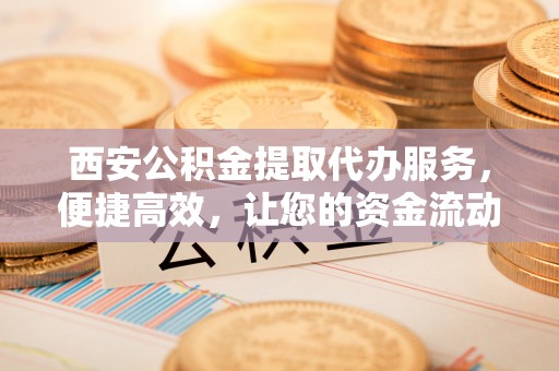 濠江西安公积金提取代办服务，便捷高效，让您的资金流动无忧
