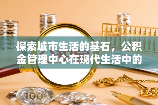 濠江探索城市生活的基石，公积金管理中心在现代生活中的重要角色
