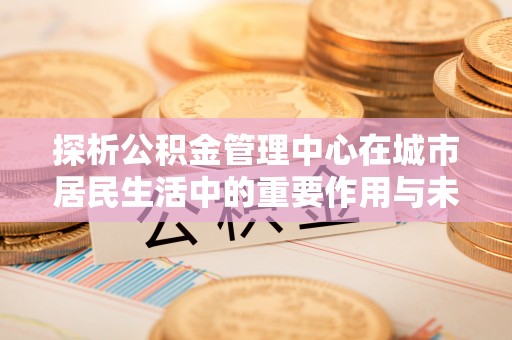 濠江探析公积金管理中心在城市居民生活中的重要作用与未来发展趋势