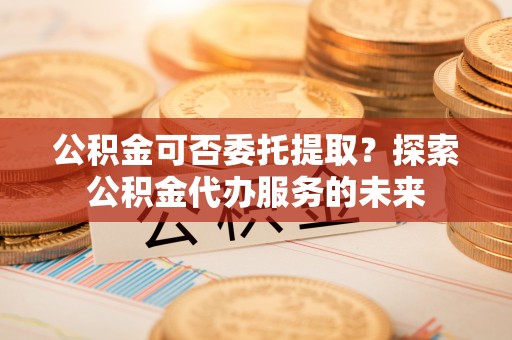 濠江公积金可否委托提取？探索公积金代办服务的未来