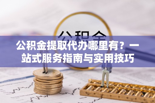 濠江公积金提取代办哪里有？一站式服务指南与实用技巧
